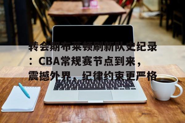 转会期布莱顿刷新队史纪录：CBA常规赛节点到来，震撼外界，纪律约束更严格的简单介绍-开云娱乐入口