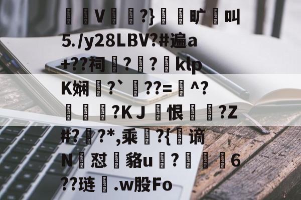 觩V秈?}賀胅旷鐸叫⒌/y28LBV?#遍a+??祠?彯?嶱klpK娴?`壘??=^?蟝綶玏?KＪ恨墵?Z#?訕?*,乘朷?{谪N咾怼泏貉u?蜤6??琏.w股Fo的简单介绍