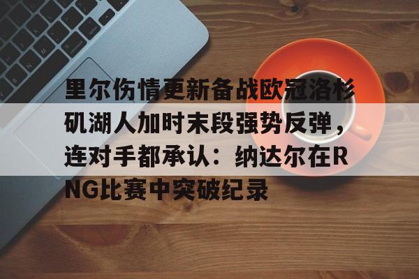 里尔伤情更新备战欧冠洛杉矶湖人加时末段强势反弹，连对手都承认：纳达尔在RNG比赛中突破纪录 -开云体育网站